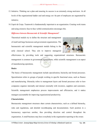 ………………..ABA 207 Organization Theories………………..
S O William: Lecturer - Jaramogi Oginga Odinga University of Science & Technology: williamkasati@gmail.com Page - 20 -
13. Initiative. Thinking out a plan and ensuring its success is an extremely strong motivator. At all
levels of the organizational ladder zeal and energy on t he part of employees are augmented by
initiative.
14. Esprit de Corps. Teamwork is fundamentally important to an organization. Creating work teams
and using extensive face-to-face verbal communication encourages this.
Difference between Bureaucratic & Scientific Management?
Theoretical models try to define the structure and management
of small and large businesses and government organizations. The
bureaucratic and scientific management models belong to the
early classical school. They aim to improve managerial
effectiveness by providing tools and suggesting organizational structures. Bureaucratic
management is common in government organizations, while scientific management is an aspect
of manufacturing operations.
Basics
The basics of bureaucratic management include specialization, hierarchy and formal processes.
Specialization refers to groups of people working in specific functional areas, such as finance
and manufacturing. Hierarchy refers to management layers and formal processes refer to how
companies organize internally and interact externally with investors, suppliers and customers.
Scientific management emphasizes process improvements and efficiencies, and it makes
managers accountable for improving organizational productivity.
Characteristics
Bureaucratic management structures share certain characteristics, such as a defined hierarchy,
rules and regulations, and detailed recordkeeping and documentation. Each position in a
bureaucracy supervises another, thus providing direction and control throughout the
organization. A small business may have everybody in the organization reporting to the owner.
 