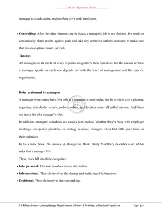 ………………..ABA 207 Organization Theories………………..
S O William: Lecturer - Jaramogi Oginga Odinga University of Science & Technology: williamkasati@gmail.com Page - 23 -
manager to coach, assist, and problem solve with employees.
 Controlling: After the other elements are in place, a manager's job is not finished. He needs to
continuously check results against goals and take any corrective actions necessary to make sure
that his area's plans remain on track.
Timings
All managers at all levels of every organization perform these functions, but the amount of time
a manager spends on each one depends on both the level of management and the specific
organization.
Roles performed by managers
A manager wears many hats. Not only is a manager a team leader, but he or she is also a planner,
organizer, cheerleader, coach, problem solver, and decision maker all rolled into one. And these
are just a few of a manager's roles.
In addition, managers' schedules are usually jam‐packed. Whether they're busy with employee
meetings, unexpected problems, or strategy sessions, managers often find little spare time on
their calendars.
In his classic book, The Nature of Managerial Work, Henry Mintzberg describes a set of ten
roles that a manager fills.
These roles fall into three categories:
 Interpersonal: This role involves human interaction.
 Informational: This role involves the sharing and analyzing of information.
 Decisional: This role involves decision making.
 