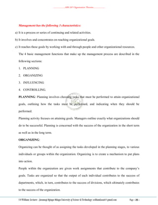 ………………..ABA 207 Organization Theories………………..
S O William: Lecturer - Jaramogi Oginga Odinga University of Science & Technology: williamkasati@gmail.com Page - 25 -
Management has the following 3 characteristics:
a) It is a process or series of continuing and related activities.
b) It involves and concentrates on reaching organizational goals.
c) It reaches these goals by working with and through people and other organizational resources.
The 4 basic management functions that make up the management process are described in the
following sections:
1. PLANNING
2. ORGANIZING
3. INFLUENCING
4. CONTROLLING.
PLANNING: Planning involves choosing tasks that must be performed to attain organizational
goals, outlining how the tasks must be performed, and indicating when they should be
performed.
Planning activity focuses on attaining goals. Managers outline exactly what organizations should
do to be successful. Planning is concerned with the success of the organization in the short term
as well as in the long term.
ORGANIZING:
Organizing can be thought of as assigning the tasks developed in the planning stages, to various
individuals or groups within the organization. Organizing is to create a mechanism to put plans
into action.
People within the organization are given work assignments that contribute to the company‘s
goals. Tasks are organized so that the output of each individual contributes to the success of
departments, which, in turn, contributes to the success of divisions, which ultimately contributes
to the success of the organization.
 