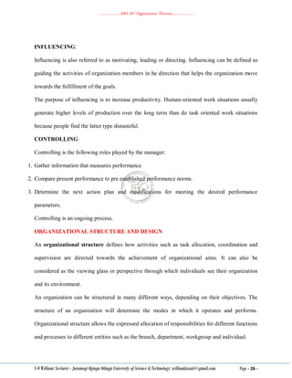 ………………..ABA 207 Organization Theories………………..
S O William: Lecturer - Jaramogi Oginga Odinga University of Science & Technology: williamkasati@gmail.com Page - 26 -
INFLUENCING:
Influencing is also referred to as motivating, leading or directing. Influencing can be defined as
guiding the activities of organization members in he direction that helps the organization move
towards the fulfillment of the goals.
The purpose of influencing is to increase productivity. Human-oriented work situations usually
generate higher levels of production over the long term than do task oriented work situations
because people find the latter type distasteful.
CONTROLLING:
Controlling is the following roles played by the manager:
1. Gather information that measures performance
2. Compare present performance to pre established performance norms.
3. Determine the next action plan and modifications for meeting the desired performance
parameters.
Controlling is an ongoing process.
ORGANIZATIONAL STRUCTURE AND DESIGN
An organizational structure defines how activities such as task allocation, coordination and
supervision are directed towards the achievement of organizational aims. It can also be
considered as the viewing glass or perspective through which individuals see their organization
and its environment.
An organization can be structured in many different ways, depending on their objectives. The
structure of an organization will determine the modes in which it operates and performs.
Organizational structure allows the expressed allocation of responsibilities for different functions
and processes to different entities such as the branch, department, workgroup and individual.
 