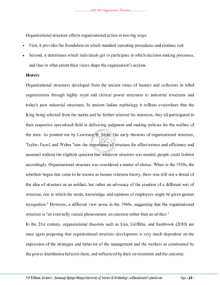 ………………..ABA 207 Organization Theories………………..
S O William: Lecturer - Jaramogi Oginga Odinga University of Science & Technology: williamkasati@gmail.com Page - 27 -
Organizational structure affects organizational action in two big ways:
 First, it provides the foundation on which standard operating procedures and routines rest.
 Second, it determines which individuals get to participate in which decision making processes,
and thus to what extent their views shape the organization‘s actions.
History
Organizational structures developed from the ancient times of hunters and collectors in tribal
organizations through highly royal and clerical power structures to industrial structures and
today's post industrial structures. In ancient Indian mythology it reflects everywhere that the
King being selected from the merits and he further selected his ministers, they all participated in
their respective specialized field in delivering judgment and making policies for the welfare of
the state. As pointed out by Lawrence B. Mohr, the early theorists of organizational structure,
Taylor, Fayol, and Weber "saw the importance of structure for effectiveness and efficiency and
assumed without the slightest question that whatever structure was needed, people could fashion
accordingly. Organizational structure was considered a matter of choice. When in the 1930s, the
rebellion began that came to be known as human relations theory, there was still not a denial of
the idea of structure as an artifact, but rather an advocacy of the creation of a different sort of
structure, one in which the needs, knowledge, and opinions of employees might be given greater
recognition." However, a different view arose in the 1960s, suggesting that the organizational
structure is "an externally caused phenomenon, an outcome rather than an artifact."
In the 21st century, organizational theorists such as Lim, Griffiths, and Sambrook (2010) are
once again proposing that organizational structure development is very much dependent on the
expression of the strategies and behavior of the management and the workers as constrained by
the power distribution between them, and influenced by their environment and the outcome.
 