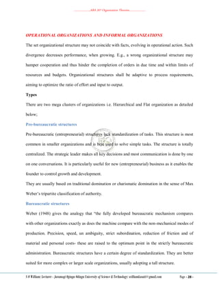 ………………..ABA 207 Organization Theories………………..
S O William: Lecturer - Jaramogi Oginga Odinga University of Science & Technology: williamkasati@gmail.com Page - 28 -
OPERATIONAL ORGANIZATIONS AND INFORMAL ORGANIZATIONS
The set organizational structure may not coincide with facts, evolving in operational action. Such
divergence decreases performance, when growing. E.g., a wrong organizational structure may
hamper cooperation and thus hinder the completion of orders in due time and within limits of
resources and budgets. Organizational structures shall be adaptive to process requirements,
aiming to optimize the ratio of effort and input to output.
Types
There are two mega clusters of organizations i.e. Hierarchical and Flat organization as detailed
below;
Pre-bureaucratic structures
Pre-bureaucratic (entrepreneurial) structures lack standardization of tasks. This structure is most
common in smaller organizations and is best used to solve simple tasks. The structure is totally
centralized. The strategic leader makes all key decisions and most communication is done by one
on one conversations. It is particularly useful for new (entrepreneurial) business as it enables the
founder to control growth and development.
They are usually based on traditional domination or charismatic domination in the sense of Max
Weber‘s tripartite classification of authority.
Bureaucratic structures
Weber (1948) gives the analogy that ―the fully developed bureaucratic mechanism compares
with other organizations exactly as does the machine compare with the non-mechanical modes of
production. Precision, speed, un ambiguity, strict subordination, reduction of friction and of
material and personal costs- these are raised to the optimum point in the strictly bureaucratic
administration. Bureaucratic structures have a certain degree of standardization. They are better
suited for more complex or larger scale organizations, usually adopting a tall structure.
 