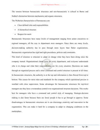 ………………..ABA 207 Organization Theories………………..
S O William: Lecturer - Jaramogi Oginga Odinga University of Science & Technology: williamkasati@gmail.com Page - 29 -
The tension between bureaucratic structures and non-bureaucratic is echoed in Burns and
Stalker's distinction between mechanistic and organic structures.
The Weberian characteristics of bureaucracy are:
 Clear defined roles and responsibilities
 A hierarchical structure
 Respect for merit
Bureaucratic Structures have many levels of management ranging from senior executives to
regional managers, all the way to department store managers. Since there are many levels,
decision-making authority has to pass through more layers than flatter organizations.
Bureaucratic organization has rigid and tight procedures, policies and constraints.
This kind of structure is reluctant to adapt or change what they have been doing since the
company started. Organizational charts exist for every department, and everyone understands
who is in charge and what their responsibilities are for every situation. Decisions are made
through an organized process and a strict command and control structure is present at all times.
In bureaucratic structures, the authority is at the top and information is then flowed from top to
bottom. This causes for more rules and standards for the company which operational process is
watched with close supervision. Some advantages for bureaucratic structures for top-level
managers are they have a tremendous control over organizational structure decisions. This works
best for managers who have a command and control style of managing. Strategic-decision
making is also faster because there are fewer people it has to go through to approve. Some
disadvantages in bureaucratic structures are it can discourage creativity and innovation in the
organization. This can make it hard for a company to adapt to changing conditions in the
marketplace.
 