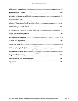 ………………..ABA 207 Organization Theories………………..
S O William: Lecturer - Jaramogi Oginga Odinga University of Science & Technology: williamkasati@gmail.com Page - 3 -
Philosophies and frameworks ……………………………………………………...-49-
Communication Channel……………………………………………………………-55-
Evolution of Management Thought……………………...…………………………-58-
Corporate Life-Cycle……………………………………...…………………………-59-
Phases of Organization’s Life Cycle Growth………………………………………-61-
Implications for Growth Phases……………………………………………………-63-
Organizational Problems (Normal & Abnormal)…………………..………………-64-
Stages of Corporate Life-Cycles……………………..………………………………-65-
Organizational Downsizing…………………………………………………………-67-
Mergers and Acquisitions’………………….………………………………………-69-
Motives for Mergers…………………………………………………………………-70-
Methods of Merger Analysis…………………..……………………………………-77-
Beneficiaries of Mergers……………………….……………………………………-82-
Corporate Restructuring……………………………………………………………-83-
Revision quizzes and suggested answers…………………………………………...-84-
References……………………………………………..…………………………...-109-
 