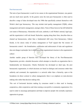 ………………..ABA 207 Organization Theories………………..
S O William: Lecturer - Jaramogi Oginga Odinga University of Science & Technology: williamkasati@gmail.com Page - 30 -
Post-bureaucratic
The term of post bureaucratic is used in two senses in the organizational literature: one generic
and one much more specific. In the generic sense the term post bureaucratic is often used to
describe a range of ideas developed since the 1980s that specifically contrast themselves with
Weber's ideal type bureaucracy. This may include total quality management (TQM), culture
management and matrix management, amongst others. None of these however has left behind the
core tenets of Bureaucracy. Hierarchies still exist, authority is still Weber's rational, legal type,
and the organization is still rule bound. Heckscher, arguing along these lines, describes them as
cleaned up bureaucracies, rather than a fundamental shift away from bureaucracy. Gideon
Kunda, in his classic study of culture management at 'Tech' argued that 'the essence of
bureaucratic control - the formalization, codification and enforcement of rules and regulations
does not change in principle; but it shifts focus from organizational structure to the organization's
culture'.
Another smaller group of theorists have developed the theory of the Post-Bureaucratic
Organization; provide a detailed discussion which attempts to describe an organization that is
fundamentally not bureaucratic. Charles Heckscher has developed an ideal type, the post
bureaucratic organization, in which decisions are based on dialogue and consensus rather than
authority and command, the organization is a network rather than a hierarchy, open at the
boundaries (in direct contrast to culture management); there is an emphasis on meta-decision
making rules rather than decision making rules.
This sort of horizontal decision making by consensus model is often used in housing
cooperatives, other cooperatives and when running a non-profit or community organization. It is
used in order to encourage participation and help to empower people who normally experience
oppression in groups.
 