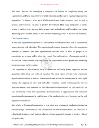 ………………..ABA 207 Organization Theories………………..
S O William: Lecturer - Jaramogi Oginga Odinga University of Science & Technology: williamkasati@gmail.com Page - 31 -
Still other theorists are developing a resurgence of interest in complexity theory and
organizations, and have focused on how simple structures can be used to engender organizational
adaptations. For instance, Miner et al. (2000) studied how simple structures could be used to
generate improvisational outcomes in product development. Their study makes links to simple
structures and improviser learning. Other scholars such as Jan Rivkin and Sigglekow, and Nelson
Repenning revive an older interest in how structure and strategy relate in dynamic environments.
Functional structure
A functional organizational structure is a structure that consists of activities such as coordination,
supervision and task allocation. The organizational structure determines how the organization
performs or operates. The term organizational structure refers to how the people in an
organization are grouped and to whom they report. One traditional way of organizing people is
by function. Some common functions within an organization include production, marketing,
human resources, and accounting.
This organizing of specialization leads to operational efficiency where employees become
specialists within their own realm of expertise. The most typical problem with a functional
organizational structure is however that communication within the company can be rather rigid,
making the organization slow and inflexible. Therefore, lateral communications between
functions become very important, so that information is disseminated, not only vertically, but
also horizontally within the organization. Communication in organizations with functional
organizational structures can be rigid because of the standardized ways of operation and the high
degree of formalization.
As a whole, a ―Functional organization is best suited as a producer of standardized goods and
services at large volume and low cost. Coordination and specialization of tasks are centralized in
a functional structure, which makes producing a limited amount of products or services efficient
and predictable.
 