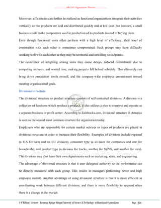 ………………..ABA 207 Organization Theories………………..
S O William: Lecturer - Jaramogi Oginga Odinga University of Science & Technology: williamkasati@gmail.com Page - 32 -
Moreover, efficiencies can further be realized as functional organizations integrate their activities
vertically so that products are sold and distributed quickly and at low cost. For instance, a small
business could make components used in production of its products instead of buying them.
Even though functional units often perform with a high level of efficiency, their level of
cooperation with each other is sometimes compromised. Such groups may have difficulty
working well with each other as they may be territorial and unwilling to cooperate.
The occurrence of infighting among units may cause delays, reduced commitment due to
competing interests, and wasted time, making projects fall behind schedule. This ultimately can
bring down production levels overall, and the company-wide employee commitment toward
meeting organizational goals.
Divisional structure
The divisional structure or product structure consists of self-contained divisions. A division is a
collection of functions which produce a product. It also utilizes a plan to compete and operate as
a separate business or profit center. According to Zainbooks.com, divisional structure in America
is seen as the second most common structure for organization today.
Employees who are responsible for certain market services or types of products are placed in
divisional structure in order to increase their flexibility. Examples of divisions include regional
(a U.S Division and an EU division), consumer type (a division for companies and one for
households), and product type (a division for trucks, another for SUVS, and another for cars).
The divisions may also have their own departments such as marketing, sales, and engineering.
The advantage of divisional structure is that it uses delegated authority so the performance can
be directly measured with each group. This results in managers performing better and high
employee morale. Another advantage of using divisional structure is that it is more efficient in
coordinating work between different divisions, and there is more flexibility to respond when
there is a change in the market.
 