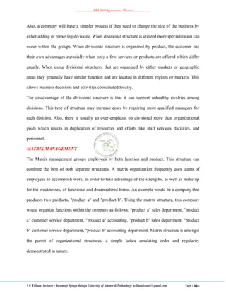 ………………..ABA 207 Organization Theories………………..
S O William: Lecturer - Jaramogi Oginga Odinga University of Science & Technology: williamkasati@gmail.com Page - 33 -
Also, a company will have a simpler process if they need to change the size of the business by
either adding or removing divisions. When divisional structure is utilized more specialization can
occur within the groups. When divisional structure is organized by product, the customer has
their own advantages especially when only a few services or products are offered which differ
greatly. When using divisional structures that are organized by either markets or geographic
areas they generally have similar function and are located in different regions or markets. This
allows business decisions and activities coordinated locally.
The disadvantage of the divisional structure is that it can support unhealthy rivalries among
divisions. This type of structure may increase costs by requiring more qualified managers for
each division. Also, there is usually an over-emphasis on divisional more than organizational
goals which results in duplication of resources and efforts like staff services, facilities, and
personnel.
MATRIX MANAGEMENT
The Matrix management groups employees by both function and product. This structure can
combine the best of both separate structures. A matrix organization frequently uses teams of
employees to accomplish work, in order to take advantage of the strengths, as well as make up
for the weaknesses, of functional and decentralized forms. An example would be a company that
produces two products, "product a" and "product b". Using the matrix structure, this company
would organize functions within the company as follows: "product a" sales department, "product
a" customer service department, "product a" accounting, "product b" sales department, "product
b" customer service department, "product b" accounting department. Matrix structure is amongst
the purest of organizational structures, a simple lattice emulating order and regularity
demonstrated in nature.
 