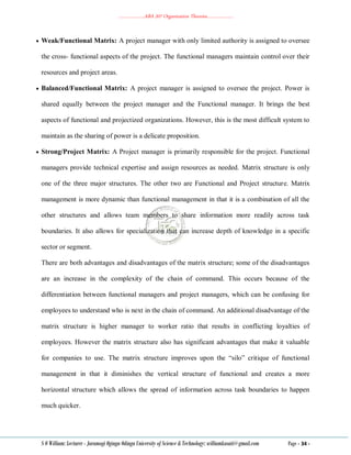 ………………..ABA 207 Organization Theories………………..
S O William: Lecturer - Jaramogi Oginga Odinga University of Science & Technology: williamkasati@gmail.com Page - 34 -
 Weak/Functional Matrix: A project manager with only limited authority is assigned to oversee
the cross- functional aspects of the project. The functional managers maintain control over their
resources and project areas.
 Balanced/Functional Matrix: A project manager is assigned to oversee the project. Power is
shared equally between the project manager and the Functional manager. It brings the best
aspects of functional and projectized organizations. However, this is the most difficult system to
maintain as the sharing of power is a delicate proposition.
 Strong/Project Matrix: A Project manager is primarily responsible for the project. Functional
managers provide technical expertise and assign resources as needed. Matrix structure is only
one of the three major structures. The other two are Functional and Project structure. Matrix
management is more dynamic than functional management in that it is a combination of all the
other structures and allows team members to share information more readily across task
boundaries. It also allows for specialization that can increase depth of knowledge in a specific
sector or segment.
There are both advantages and disadvantages of the matrix structure; some of the disadvantages
are an increase in the complexity of the chain of command. This occurs because of the
differentiation between functional managers and project managers, which can be confusing for
employees to understand who is next in the chain of command. An additional disadvantage of the
matrix structure is higher manager to worker ratio that results in conflicting loyalties of
employees. However the matrix structure also has significant advantages that make it valuable
for companies to use. The matrix structure improves upon the ―silo‖ critique of functional
management in that it diminishes the vertical structure of functional and creates a more
horizontal structure which allows the spread of information across task boundaries to happen
much quicker.
 