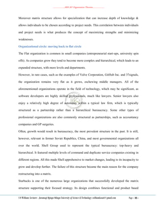 ………………..ABA 207 Organization Theories………………..
S O William: Lecturer - Jaramogi Oginga Odinga University of Science & Technology: williamkasati@gmail.com Page - 35 -
Moreover matrix structure allows for specialization that can increase depth of knowledge &
allows individuals to be chosen according to project needs. This correlation between individuals
and project needs is what produces the concept of maximizing strengths and minimizing
weaknesses.
Organizational circle: moving back to flat circle
The Flat organization is common in small companies (entrepreneurial start-ups, university spin
offs). As companies grow they tend to become more complex and hierarchical, which leads to an
expanded structure, with more levels and departments.
However, in rare cases, such as the examples of Valve Corporation, GitHub Inc. and 37signals,
the organization remains very flat as it grows, eschewing middle managers. All of the
aforementioned organizations operate in the field of technology, which may be significant, as
software developers are highly skilled professionals, much like lawyers. Senior lawyers also
enjoy a relatively high degree of autonomy within a typical law firm, which is typically
structured as a partnership rather than a hierarchical bureaucracy. Some other types of
professional organizations are also commonly structured as partnerships, such as accountancy
companies and GP surgeries.
Often, growth would result in bureaucracy, the most prevalent structure in the past. It is still,
however, relevant in former Soviet Republics, China, and most governmental organizations all
over the world. Shell Group used to represent the typical bureaucracy: top-heavy and
hierarchical. It featured multiple levels of command and duplicate service companies existing in
different regions. All this made Shell apprehensive to market changes, leading to its incapacity to
grow and develop further. The failure of this structure became the main reason for the company
restructuring into a matrix.
Starbucks is one of the numerous large organizations that successfully developed the matrix
structure supporting their focused strategy. Its design combines functional and product based
 