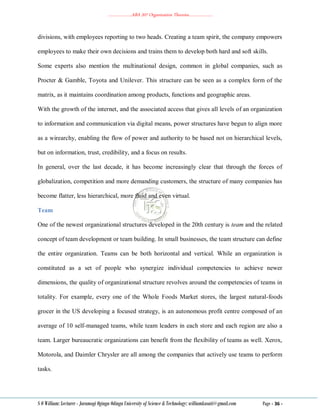 ………………..ABA 207 Organization Theories………………..
S O William: Lecturer - Jaramogi Oginga Odinga University of Science & Technology: williamkasati@gmail.com Page - 36 -
divisions, with employees reporting to two heads. Creating a team spirit, the company empowers
employees to make their own decisions and trains them to develop both hard and soft skills.
Some experts also mention the multinational design, common in global companies, such as
Procter & Gamble, Toyota and Unilever. This structure can be seen as a complex form of the
matrix, as it maintains coordination among products, functions and geographic areas.
With the growth of the internet, and the associated access that gives all levels of an organization
to information and communication via digital means, power structures have begun to align more
as a wirearchy, enabling the flow of power and authority to be based not on hierarchical levels,
but on information, trust, credibility, and a focus on results.
In general, over the last decade, it has become increasingly clear that through the forces of
globalization, competition and more demanding customers, the structure of many companies has
become flatter, less hierarchical, more fluid and even virtual.
Team
One of the newest organizational structures developed in the 20th century is team and the related
concept of team development or team building. In small businesses, the team structure can define
the entire organization. Teams can be both horizontal and vertical. While an organization is
constituted as a set of people who synergize individual competencies to achieve newer
dimensions, the quality of organizational structure revolves around the competencies of teams in
totality. For example, every one of the Whole Foods Market stores, the largest natural-foods
grocer in the US developing a focused strategy, is an autonomous profit centre composed of an
average of 10 self-managed teams, while team leaders in each store and each region are also a
team. Larger bureaucratic organizations can benefit from the flexibility of teams as well. Xerox,
Motorola, and Daimler Chrysler are all among the companies that actively use teams to perform
tasks.
 