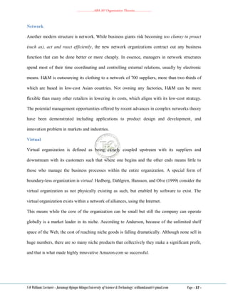 ………………..ABA 207 Organization Theories………………..
S O William: Lecturer - Jaramogi Oginga Odinga University of Science & Technology: williamkasati@gmail.com Page - 37 -
Network
Another modern structure is network. While business giants risk becoming too clumsy to proact
(such as), act and react efficiently, the new network organizations contract out any business
function that can be done better or more cheaply. In essence, managers in network structures
spend most of their time coordinating and controlling external relations, usually by electronic
means. H&M is outsourcing its clothing to a network of 700 suppliers, more than two-thirds of
which are based in low-cost Asian countries. Not owning any factories, H&M can be more
flexible than many other retailers in lowering its costs, which aligns with its low-cost strategy.
The potential management opportunities offered by recent advances in complex networks theory
have been demonstrated including applications to product design and development, and
innovation problem in markets and industries.
Virtual
Virtual organization is defined as being closely coupled upstream with its suppliers and
downstream with its customers such that where one begins and the other ends means little to
those who manage the business processes within the entire organization. A special form of
boundary-less organization is virtual. Hedberg, Dahlgren, Hansson, and Olve (1999) consider the
virtual organization as not physically existing as such, but enabled by software to exist. The
virtual organization exists within a network of alliances, using the Internet.
This means while the core of the organization can be small but still the company can operate
globally is a market leader in its niche. According to Anderson, because of the unlimited shelf
space of the Web, the cost of reaching niche goods is falling dramatically. Although none sell in
huge numbers, there are so many niche products that collectively they make a significant profit,
and that is what made highly innovative Amazon.com so successful.
 