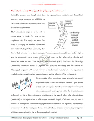 ………………..ABA 207 Organization Theories………………..
S O William: Lecturer - Jaramogi Oginga Odinga University of Science & Technology: williamkasati@gmail.com Page - 38 -
Hierarchy-Community Phenotype Model of Organizational Structure
In the 21st century, even though most, if not all, organizations are not of a pure hierarchical
structure, many managers are still blind to
the existence of the flat community structure
within their organizations.
The business is no longer just a place where
people come to work. For most of the
employees, the firm confers on them that
sense of belonging and identity the firm has
become their ―village‖, their community. The
firm of the 21st century is not just a hierarchy which ensures maximum efficiency and profit; it is
also the community where people belong to and grow together, where their affective and
innovative needs are met. Lim, Griffiths, and Sambrook (2010) developed the Hierarchy-
Community Phenotype Model of Organizational Structure borrowing from the concept of
Phenotype from genetics. "A phenotype refers to the observable characteristics of an organism. It
results from the expression of an organism‘s genes and the influence of the environment.
The expression of an organism‘s genes is usually determined
by pairs of alleles. Alleles are different forms of a gene. In our
model, each employee‘s formal, hierarchical participation and
informal, community participation within the organization, as
influenced by his or her environment, contributes to the overall observable characteristics
(phenotype) of the organization. In other words, just as all the pair of alleles within the genetic
material of an organism determines the physical characteristics of the organism, the combined
expressions of all the employees‘ formal hierarchical and informal community participation
within an organization give rise to the organizational structure.
 