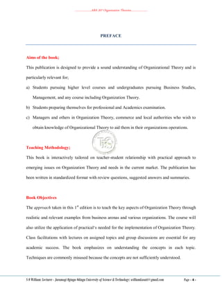 ………………..ABA 207 Organization Theories………………..
S O William: Lecturer - Jaramogi Oginga Odinga University of Science & Technology: williamkasati@gmail.com Page - 4 -
PREFACE
Aims of the book;
This publication is designed to provide a sound understanding of Organizational Theory and is
particularly relevant for;
a) Students pursuing higher level courses and undergraduates pursuing Business Studies,
Management, and any course including Organization Theory.
b) Students preparing themselves for professional and Academics examination.
c) Managers and others in Organization Theory, commerce and local authorities who wish to
obtain knowledge of Organizational Theory to aid them in their organizations operations.
Teaching Methodology;
This book is interactively tailored on teacher-student relationship with practical approach to
emerging issues on Organization Theory and needs in the current market. The publication has
been written in standardized format with review questions, suggested answers and summaries.
Book Objectives
The approach taken in this 1st
edition is to teach the key aspects of Organization Theory through
realistic and relevant examples from business arenas and various organizations. The course will
also utilize the application of practical‗s needed for the implementation of Organization Theory.
Class facilitations with lectures on assigned topics and group discussions are essential for any
academic success. The book emphasizes on understanding the concepts in each topic.
Techniques are commonly misused because the concepts are not sufficiently understood.
 
