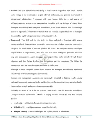 ………………..ABA 207 Organization Theories………………..
S O William: Lecturer - Jaramogi Oginga Odinga University of Science & Technology: williamkasati@gmail.com Page - 40 -
 Human: This skill demonstrates the ability to work well in cooperation with others. Human
skills emerge in the workplace as a spirit of trust, enthusiasm, and genuine involvement in
interpersonal relationships. A manager with good human skills has a high degree of
self‐awareness and a capacity to understand or empathize with the feelings of others. Some
managers are naturally born with great human skills, while others improve their skills through
classes or experience. No matter how human skills are acquired, they're critical for all managers
because of the highly interpersonal nature of managerial work.
 Conceptual: This skill calls for the ability to think analytically. Analytical skills enable
managers to break down problems into smaller parts, to see the relations among the parts, and to
recognize the implications of any one problem for others. As managers assume ever‐higher
responsibilities in organizations, they must deal with more ambiguous problems that have
long‐term consequences. Again, managers may acquire these skills initially through formal
education and then further develop them by training and job experience. The higher the
management level, the more important conceptual skills become.
Although all three categories contain skills essential for managers, their relative importance
tends to vary by level of managerial responsibility.
Business and management educators are increasingly interested in helping people acquire
technical, human, and conceptual skills, and develop specific competencies, or specialized skills
that contribute to high performance in a management job.
Following are some of the skills and personal characteristics that the American Assembly of
Collegiate Schools of Business (AACSB) is urging business schools to help their students
develop.
 Leadership — ability to influence others to perform tasks
 Self‐objectivity — ability to evaluate yourself realistically
 Analytic thinking — ability to interpret and explain patterns in information
 