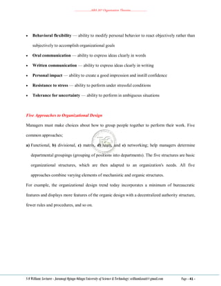 ………………..ABA 207 Organization Theories………………..
S O William: Lecturer - Jaramogi Oginga Odinga University of Science & Technology: williamkasati@gmail.com Page - 41 -
 Behavioral flexibility — ability to modify personal behavior to react objectively rather than
subjectively to accomplish organizational goals
 Oral communication — ability to express ideas clearly in words
 Written communication — ability to express ideas clearly in writing
 Personal impact — ability to create a good impression and instill confidence
 Resistance to stress — ability to perform under stressful conditions
 Tolerance for uncertainty — ability to perform in ambiguous situations
Five Approaches to Organizational Design
Managers must make choices about how to group people together to perform their work. Five
common approaches;
a) Functional, b) divisional, c) matrix, d) team, and e) networking; help managers determine
departmental groupings (grouping of positions into departments). The five structures are basic
organizational structures, which are then adapted to an organization's needs. All five
approaches combine varying elements of mechanistic and organic structures.
For example, the organizational design trend today incorporates a minimum of bureaucratic
features and displays more features of the organic design with a decentralized authority structure,
fewer rules and procedures, and so on.
 