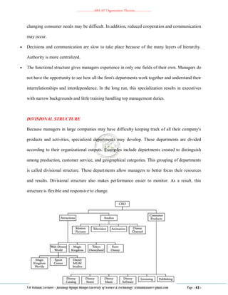 ………………..ABA 207 Organization Theories………………..
S O William: Lecturer - Jaramogi Oginga Odinga University of Science & Technology: williamkasati@gmail.com Page - 43 -
changing consumer needs may be difficult. In addition, reduced cooperation and communication
may occur.
 Decisions and communication are slow to take place because of the many layers of hierarchy.
Authority is more centralized.
 The functional structure gives managers experience in only one fields of their own. Managers do
not have the opportunity to see how all the firm's departments work together and understand their
interrelationships and interdependence. In the long run, this specialization results in executives
with narrow backgrounds and little training handling top management duties.
DIVISIONAL STRUCTURE
Because managers in large companies may have difficulty keeping track of all their company's
products and activities, specialized departments may develop. These departments are divided
according to their organizational outputs. Examples include departments created to distinguish
among production, customer service, and geographical categories. This grouping of departments
is called divisional structure. These departments allow managers to better focus their resources
and results. Divisional structure also makes performance easier to monitor. As a result, this
structure is flexible and responsive to change.
 
