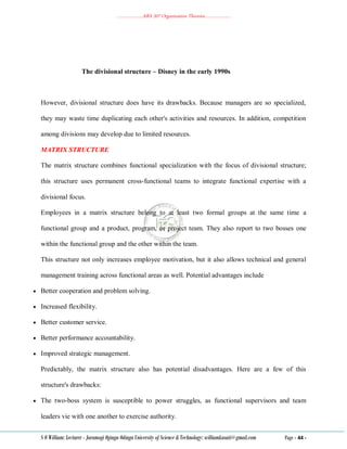 ………………..ABA 207 Organization Theories………………..
S O William: Lecturer - Jaramogi Oginga Odinga University of Science & Technology: williamkasati@gmail.com Page - 44 -
The divisional structure – Disney in the early 1990s
However, divisional structure does have its drawbacks. Because managers are so specialized,
they may waste time duplicating each other's activities and resources. In addition, competition
among divisions may develop due to limited resources.
MATRIX STRUCTURE
The matrix structure combines functional specialization with the focus of divisional structure;
this structure uses permanent cross‐functional teams to integrate functional expertise with a
divisional focus.
Employees in a matrix structure belong to at least two formal groups at the same time a
functional group and a product, program, or project team. They also report to two bosses one
within the functional group and the other within the team.
This structure not only increases employee motivation, but it also allows technical and general
management training across functional areas as well. Potential advantages include
 Better cooperation and problem solving.
 Increased flexibility.
 Better customer service.
 Better performance accountability.
 Improved strategic management.
Predictably, the matrix structure also has potential disadvantages. Here are a few of this
structure's drawbacks:
 The two‐boss system is susceptible to power struggles, as functional supervisors and team
leaders vie with one another to exercise authority.
 
