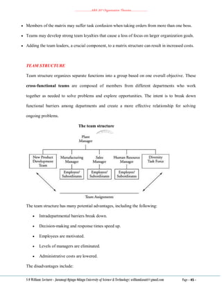 ………………..ABA 207 Organization Theories………………..
S O William: Lecturer - Jaramogi Oginga Odinga University of Science & Technology: williamkasati@gmail.com Page - 45 -
 Members of the matrix may suffer task confusion when taking orders from more than one boss.
 Teams may develop strong team loyalties that cause a loss of focus on larger organization goals.
 Adding the team leaders, a crucial component, to a matrix structure can result in increased costs.
TEAM STRUCTURE
Team structure organizes separate functions into a group based on one overall objective. These
cross‐functional teams are composed of members from different departments who work
together as needed to solve problems and explore opportunities. The intent is to break down
functional barriers among departments and create a more effective relationship for solving
ongoing problems.
The team structure
The team structure has many potential advantages, including the following:
 Intradepartmental barriers break down.
 Decision‐making and response times speed up.
 Employees are motivated.
 Levels of managers are eliminated.
 Administrative costs are lowered.
The disadvantages include:
 