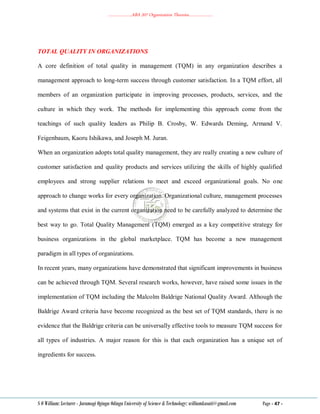 ………………..ABA 207 Organization Theories………………..
S O William: Lecturer - Jaramogi Oginga Odinga University of Science & Technology: williamkasati@gmail.com Page - 47 -
TOTAL QUALITY IN ORGANIZATIONS
A core definition of total quality in management (TQM) in any organization describes a
management approach to long-term success through customer satisfaction. In a TQM effort, all
members of an organization participate in improving processes, products, services, and the
culture in which they work. The methods for implementing this approach come from the
teachings of such quality leaders as Philip B. Crosby, W. Edwards Deming, Armand V.
Feigenbaum, Kaoru Ishikawa, and Joseph M. Juran.
When an organization adopts total quality management, they are really creating a new culture of
customer satisfaction and quality products and services utilizing the skills of highly qualified
employees and strong supplier relations to meet and exceed organizational goals. No one
approach to change works for every organization. Organizational culture, management processes
and systems that exist in the current organization need to be carefully analyzed to determine the
best way to go. Total Quality Management (TQM) emerged as a key competitive strategy for
business organizations in the global marketplace. TQM has become a new management
paradigm in all types of organizations.
In recent years, many organizations have demonstrated that significant improvements in business
can be achieved through TQM. Several research works, however, have raised some issues in the
implementation of TQM including the Malcolm Baldrige National Quality Award. Although the
Baldrige Award criteria have become recognized as the best set of TQM standards, there is no
evidence that the Baldrige criteria can be universally effective tools to measure TQM success for
all types of industries. A major reason for this is that each organization has a unique set of
ingredients for success.
 