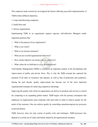 ………………..ABA 207 Organization Theories………………..
S O William: Lecturer - Jaramogi Oginga Odinga University of Science & Technology: williamkasati@gmail.com Page - 48 -
This empirical study extensively investigated the factors affecting successful implementation of
TQM in three different industries;
1. Large manufacturing companies,
2. Small firms and
3. Service organizations.
Implementing TQM in an organization requires rigorous self-reflection. Managers tackle
important questions like:
What is the purpose of our organization?
What is our vision?
What is our mission statement?
What are our overall organizational objectives?
How closely linked to our mission are our objectives?
What values do we hold dear to us as an organization?
Total Quality Management (TQM) is considered an important catalyst in the development and
improvement of public and private firms. This is why the TQM concept has captured the
attention of all sides of commerce and industry, as well as that of politicians and academics.
During the past decade, quality improvement has become one of the most important
organizational strategies for achieving competitive advantage.
Improving the quality with which an organization can deliver its products and services is critical
for competing in an expanding global market. TQM begins with the primary assumption that
employees in organizations must cooperate with each other in order to achieve quality for the
needs of the customer. One can achieve quality by controlling manufacturing/service processes
to prevent defects.
TQM, however, does not only consist of quality tools and techniques. TQM processes also
depend on a certain set of values and beliefs shared by all organizational members.
 