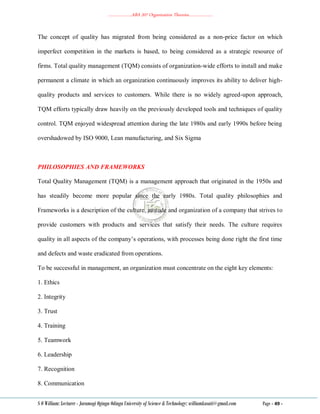 ………………..ABA 207 Organization Theories………………..
S O William: Lecturer - Jaramogi Oginga Odinga University of Science & Technology: williamkasati@gmail.com Page - 49 -
The concept of quality has migrated from being considered as a non-price factor on which
imperfect competition in the markets is based, to being considered as a strategic resource of
firms. Total quality management (TQM) consists of organization-wide efforts to install and make
permanent a climate in which an organization continuously improves its ability to deliver high-
quality products and services to customers. While there is no widely agreed-upon approach,
TQM efforts typically draw heavily on the previously developed tools and techniques of quality
control. TQM enjoyed widespread attention during the late 1980s and early 1990s before being
overshadowed by ISO 9000, Lean manufacturing, and Six Sigma
PHILOSOPHIES AND FRAMEWORKS
Total Quality Management (TQM) is a management approach that originated in the 1950s and
has steadily become more popular since the early 1980s. Total quality philosophies and
Frameworks is a description of the culture, attitude and organization of a company that strives to
provide customers with products and services that satisfy their needs. The culture requires
quality in all aspects of the company‘s operations, with processes being done right the first time
and defects and waste eradicated from operations.
To be successful in management, an organization must concentrate on the eight key elements:
1. Ethics
2. Integrity
3. Trust
4. Training
5. Teamwork
6. Leadership
7. Recognition
8. Communication
 