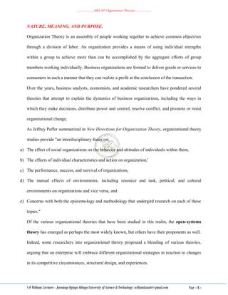 ………………..ABA 207 Organization Theories………………..
S O William: Lecturer - Jaramogi Oginga Odinga University of Science & Technology: williamkasati@gmail.com Page - 5 -
NATURE, MEANING, AND PURPOSE.
Organization Theory is an assembly of people working together to achieve common objectives
through a division of labor. An organization provides a means of using individual strengths
within a group to achieve more than can be accomplished by the aggregate efforts of group
members working individually. Business organizations are formed to deliver goods or services to
consumers in such a manner that they can realize a profit at the conclusion of the transaction.
Over the years, business analysts, economists, and academic researchers have pondered several
theories that attempt to explain the dynamics of business organizations, including the ways in
which they make decisions, distribute power and control, resolve conflict, and promote or resist
organizational change.
As Jeffrey Peffer summarized in New Directions for Organization Theory, organizational theory
studies provide "an interdisciplinary focus on;
a) The effect of social organizations on the behavior and attitudes of individuals within them,
b) The effects of individual characteristics and action on organization,'
c) The performance, success, and survival of organizations,
d) The mutual effects of environments, including resource and task, political, and cultural
environments on organizations and vice versa, and
e) Concerns with both the epistemology and methodology that undergird research on each of these
topics."
Of the various organizational theories that have been studied in this realm, the open-systems
theory has emerged as perhaps the most widely known, but others have their proponents as well.
Indeed, some researchers into organizational theory propound a blending of various theories,
arguing that an enterprise will embrace different organizational strategies in reaction to changes
in its competitive circumstances, structural design, and experiences.
 