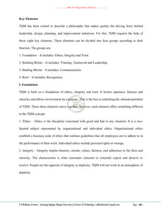………………..ABA 207 Organization Theories………………..
S O William: Lecturer - Jaramogi Oginga Odinga University of Science & Technology: williamkasati@gmail.com Page - 50 -
Key Elements
TQM has been coined to describe a philosophy that makes quality the driving force behind
leadership, design, planning, and improvement initiatives. For this, TQM requires the help of
those eight key elements. These elements can be divided into four groups according to their
function. The groups are:
1. Foundation – It includes: Ethics, Integrity and Trust.
2. Building Bricks – It includes: Training, Teamwork and Leadership.
3. Binding Mortar – It includes: Communication.
4. Roof – It includes: Recognition.
I. Foundation
TQM is built on a foundation of ethics, integrity and trust. It fosters openness, fairness and
sincerity and allows involvement by everyone. This is the key to unlocking the ultimate potential
of TQM. These three elements move together, however, each element offers something different
to the TQM concept.
1. Ethics – Ethics is the discipline concerned with good and bad in any situation. It is a two-
faceted subject represented by organizational and individual ethics. Organizational ethics
establish a business code of ethics that outlines guidelines that all employees are to adhere to in
the performance of their work. Individual ethics include personal rights or wrongs.
2. Integrity – Integrity implies honesty, morals, values, fairness, and adherence to the facts and
sincerity. The characteristic is what customers (internal or external) expect and deserve to
receive. People see the opposite of integrity as duplicity. TQM will not work in an atmosphere of
duplicity.
 