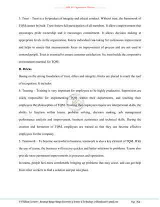 ………………..ABA 207 Organization Theories………………..
S O William: Lecturer - Jaramogi Oginga Odinga University of Science & Technology: williamkasati@gmail.com Page - 51 -
3. Trust – Trust is a by-product of integrity and ethical conduct. Without trust, the framework of
TQM cannot be built. Trust fosters full participation of all members. It allows empowerment that
encourages pride ownership and it encourages commitment. It allows decision making at
appropriate levels in the organization, fosters individual risk-taking for continuous improvement
and helps to ensure that measurements focus on improvement of process and are not used to
contend people. Trust is essential to ensure customer satisfaction. So, trust builds the cooperative
environment essential for TQM.
II. Bricks
Basing on the strong foundation of trust, ethics and integrity, bricks are placed to reach the roof
of recognition. It includes:
4. Training – Training is very important for employees to be highly productive. Supervisors are
solely responsible for implementing TQM within their departments, and teaching their
employees the philosophies of TQM. Training that employees require are interpersonal skills, the
ability to function within teams, problem solving, decision making, job management
performance analysis and improvement, business economics and technical skills. During the
creation and formation of TQM, employees are trained so that they can become effective
employees for the company.
5. Teamwork – To become successful in business, teamwork is also a key element of TQM. With
the use of teams, the business will receive quicker and better solutions to problems. Teams also
provide more permanent improvements in processes and operations.
In teams, people feel more comfortable bringing up problems that may occur, and can get help
from other workers to find a solution and put into place.
 