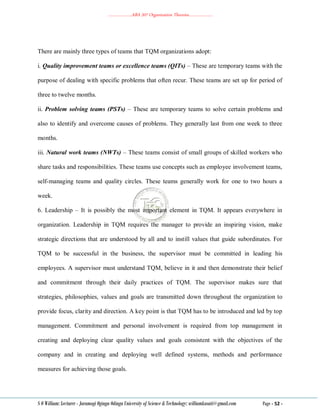 ………………..ABA 207 Organization Theories………………..
S O William: Lecturer - Jaramogi Oginga Odinga University of Science & Technology: williamkasati@gmail.com Page - 52 -
There are mainly three types of teams that TQM organizations adopt:
i. Quality improvement teams or excellence teams (QITs) – These are temporary teams with the
purpose of dealing with specific problems that often recur. These teams are set up for period of
three to twelve months.
ii. Problem solving teams (PSTs) – These are temporary teams to solve certain problems and
also to identify and overcome causes of problems. They generally last from one week to three
months.
iii. Natural work teams (NWTs) – These teams consist of small groups of skilled workers who
share tasks and responsibilities. These teams use concepts such as employee involvement teams,
self-managing teams and quality circles. These teams generally work for one to two hours a
week.
6. Leadership – It is possibly the most important element in TQM. It appears everywhere in
organization. Leadership in TQM requires the manager to provide an inspiring vision, make
strategic directions that are understood by all and to instill values that guide subordinates. For
TQM to be successful in the business, the supervisor must be committed in leading his
employees. A supervisor must understand TQM, believe in it and then demonstrate their belief
and commitment through their daily practices of TQM. The supervisor makes sure that
strategies, philosophies, values and goals are transmitted down throughout the organization to
provide focus, clarity and direction. A key point is that TQM has to be introduced and led by top
management. Commitment and personal involvement is required from top management in
creating and deploying clear quality values and goals consistent with the objectives of the
company and in creating and deploying well defined systems, methods and performance
measures for achieving those goals.
 