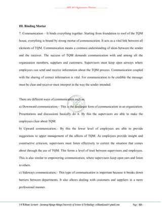 ………………..ABA 207 Organization Theories………………..
S O William: Lecturer - Jaramogi Oginga Odinga University of Science & Technology: williamkasati@gmail.com Page - 53 -
III. Binding Mortar
7. Communication – It binds everything together. Starting from foundation to roof of the TQM
house, everything is bound by strong mortar of communication. It acts as a vital link between all
elements of TQM. Communication means a common understanding of ideas between the sender
and the receiver. The success of TQM demands communication with and among all the
organization members, suppliers and customers. Supervisors must keep open airways where
employees can send and receive information about the TQM process. Communication coupled
with the sharing of correct information is vital. For communication to be credible the message
must be clear and receiver must interpret in the way the sender intended.
There are different ways of communication such as;
a) Downward communication;– This is the dominant form of communication in an organization.
Presentations and discussions basically do it. By this the supervisors are able to make the
employees clear about TQM.
b) Upward communication;– By this the lower level of employees are able to provide
suggestions to upper management of the affects of TQM. As employees provide insight and
constructive criticism, supervisors must listen effectively to correct the situation that comes
about through the use of TQM. This forms a level of trust between supervisors and employees.
This is also similar to empowering communication, where supervisors keep open ears and listen
to others.
c) Sideways communication;– This type of communication is important because it breaks down
barriers between departments. It also allows dealing with customers and suppliers in a more
professional manner.
 
