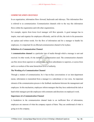 ………………..ABA 207 Organization Theories………………..
S O William: Lecturer - Jaramogi Oginga Odinga University of Science & Technology: williamkasati@gmail.com Page - 55 -
COMMUNICATION CHANNELS
In an organization, information flows forward, backwards and sideways. This information flow
is referred to as communication. Communication channels refer to the way this information
flows within the organization and with other organizations.
For example, reports from lower level manager will flow upwards. A good manager has to
inspire, steer and organize his employees efficiently, and for all this, the tools in his possession
are spoken and written words. For the flow of information and for a manager to handle his
employees, it is important for an effectual communication channel to be in place.
Definition of a Communication Channel
A communication channel is a particular type of media through which a message is sent and
received. In other words, it's the method of communication used. The communication channels
can flow down from superiors to subordinates, up from subordinates to superiors, or across from
and to co-workers of the same hierarchical level of authority.
The Working of a Communication Channel
Through a modem of communication, be it face-to-face conversations or an inter-department
memo, information is transmitted from a manager to a subordinate or vice versa. An important
element of the communication process is the feedback mechanism between the management and
employees. In this mechanism, employees inform managers that they have understood the task at
hand while managers provide employees with comments and directions on employee's work.
Importance of a Communication Channel
A breakdown in the communication channel leads to an inefficient flow of information,
employees are unaware of what the company expects of them. They are uninformed of what is
going on in the company.
 