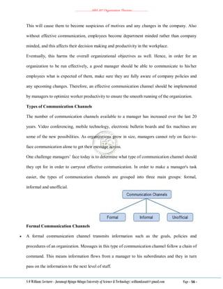 ………………..ABA 207 Organization Theories………………..
S O William: Lecturer - Jaramogi Oginga Odinga University of Science & Technology: williamkasati@gmail.com Page - 56 -
This will cause them to become suspicious of motives and any changes in the company. Also
without effective communication, employees become department minded rather than company
minded, and this affects their decision making and productivity in the workplace.
Eventually, this harms the overall organizational objectives as well. Hence, in order for an
organization to be run effectively, a good manager should be able to communicate to his/her
employees what is expected of them, make sure they are fully aware of company policies and
any upcoming changes. Therefore, an effective communication channel should be implemented
by managers to optimize worker productivity to ensure the smooth running of the organization.
Types of Communication Channels
The number of communication channels available to a manager has increased over the last 20
years. Video conferencing, mobile technology, electronic bulletin boards and fax machines are
some of the new possibilities. As organizations grow in size, managers cannot rely on face-to-
face communication alone to get their message across.
One challenge managers‘ face today is to determine what type of communication channel should
they opt for in order to carryout effective communication. In order to make a manager's task
easier, the types of communication channels are grouped into three main groups: formal,
informal and unofficial.
Formal Communication Channels
 A formal communication channel transmits information such as the goals, policies and
procedures of an organization. Messages in this type of communication channel follow a chain of
command. This means information flows from a manager to his subordinates and they in turn
pass on the information to the next level of staff.
 