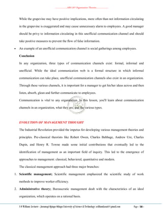 ………………..ABA 207 Organization Theories………………..
S O William: Lecturer - Jaramogi Oginga Odinga University of Science & Technology: williamkasati@gmail.com Page - 58 -
While the grapevine may have positive implications, more often than not information circulating
in the grapevine is exaggerated and may cause unnecessary alarm to employees. A good manager
should be privy to information circulating in this unofficial communication channel and should
take positive measures to prevent the flow of false information.
 An example of an unofficial communication channel is social gatherings among employees.
Conclusion
In any organization, three types of communication channels exist: formal, informal and
unofficial. While the ideal communication web is a formal structure in which informal
communication can take place, unofficial communication channels also exist in an organization.
Through these various channels, it is important for a manager to get his/her ideas across and then
listen, absorb, glean and further communicate to employees.
Communication is vital to any organization. In this lesson, you'll learn about communication
channels in an organization, what they are, and the various types.
EVOLUTION OF MANAGEMENT THOUGHT
The Industrial Revolution provided the impetus for developing various management theories and
principles. Pre-classical theorists like Robert Owen, Charles Babbage, Andrew Ure, Charles
Dupin, and Henry R. Towne made some initial contributions that eventually led to the
identification of management as an important field of inquiry. This led to the emergence of
approaches to management: classical, behavioral, quantitative and modern.
The classical management approach had three major branches:
1. Scientific management; Scientific management emphasized the scientific study of work
methods to improve worker efficiency.
2. Administrative theory; Bureaucratic management dealt with the characteristics of an ideal
organization, which operates on a rational basis.
 
