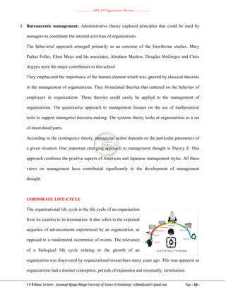 ………………..ABA 207 Organization Theories………………..
S O William: Lecturer - Jaramogi Oginga Odinga University of Science & Technology: williamkasati@gmail.com Page - 59 -
3. Bureaucratic management; Administrative theory explored principles that could be used by
managers to coordinate the internal activities of organizations.
The behavioral approach emerged primarily as an outcome of the Hawthorne studies. Mary
Parker Follet, Elton Mayo and his associates, Abraham Maslow, Douglas McGregor and Chris
Argyris were the major contributors to this school
They emphasized the importance of the human element which was ignored by classical theorists
in the management of organizations. They formulated theories that centered on the behavior of
employees in organizations. These theories could easily be applied to the management of
organizations. The quantitative approach to management focuses on the use of mathematical
tools to support managerial decision-making. The systems theory looks at organizations as a set
of interrelated parts.
According to the contingency theory, managerial action depends on the particular parameters of
a given situation. One important emerging approach to management thought is Theory Z. This
approach combines the positive aspects of American and Japanese management styles. All these
views on management have contributed significantly to the development of management
thought.
CORPORATE LIFE-CYCLE
The organizational life cycle is the life cycle of an organization
from its creation to its termination. It also refers to the expected
sequence of advancements experienced by an organization, as
opposed to a randomized occurrence of events. The relevance
of a biological life cycle relating to the growth of an
organization was discovered by organizational researchers many years ago. This was apparent as
organizations had a distinct conception, periods of expansion and eventually, termination.
 