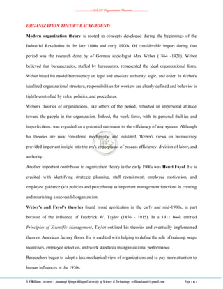 ………………..ABA 207 Organization Theories………………..
S O William: Lecturer - Jaramogi Oginga Odinga University of Science & Technology: williamkasati@gmail.com Page - 6 -
ORGANIZATION THEORY BACKGROUND
Modern organization theory is rooted in concepts developed during the beginnings of the
Industrial Revolution in the late 1800s and early 1900s. Of considerable import during that
period was the research done by of German sociologist Max Weber (1864 -1920). Weber
believed that bureaucracies, staffed by bureaucrats, represented the ideal organizational form.
Weber based his model bureaucracy on legal and absolute authority, logic, and order. In Weber's
idealized organizational structure, responsibilities for workers are clearly defined and behavior is
tightly controlled by rules, policies, and procedures.
Weber's theories of organizations, like others of the period, reflected an impersonal attitude
toward the people in the organization. Indeed, the work force, with its personal frailties and
imperfections, was regarded as a potential detriment to the efficiency of any system. Although
his theories are now considered mechanistic and outdated, Weber's views on bureaucracy
provided important insight into the era's conceptions of process efficiency, division of labor, and
authority.
Another important contributor to organization theory in the early 1900s was Henri Fayol. He is
credited with identifying strategic planning, staff recruitment, employee motivation, and
employee guidance (via policies and procedures) as important management functions in creating
and nourishing a successful organization.
Weber's and Fayol's theories found broad application in the early and mid-1900s, in part
because of the influence of Frederick W. Taylor (1856 - 1915). In a 1911 book entitled
Principles of Scientific Management, Taylor outlined his theories and eventually implemented
them on American factory floors. He is credited with helping to define the role of training, wage
incentives, employee selection, and work standards in organizational performance.
Researchers began to adopt a less mechanical view of organizations and to pay more attention to
human influences in the 1930s.
 