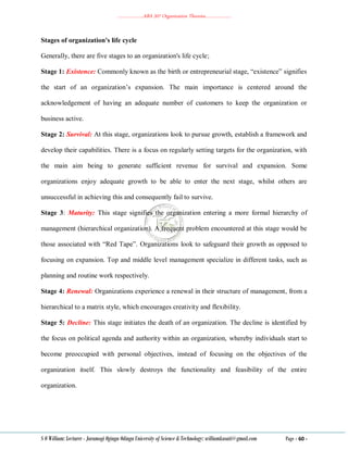 ………………..ABA 207 Organization Theories………………..
S O William: Lecturer - Jaramogi Oginga Odinga University of Science & Technology: williamkasati@gmail.com Page - 60 -
Stages of organization's life cycle
Generally, there are five stages to an organization's life cycle;
Stage 1: Existence: Commonly known as the birth or entrepreneurial stage, ―existence‖ signifies
the start of an organization‘s expansion. The main importance is centered around the
acknowledgement of having an adequate number of customers to keep the organization or
business active.
Stage 2: Survival: At this stage, organizations look to pursue growth, establish a framework and
develop their capabilities. There is a focus on regularly setting targets for the organization, with
the main aim being to generate sufficient revenue for survival and expansion. Some
organizations enjoy adequate growth to be able to enter the next stage, whilst others are
unsuccessful in achieving this and consequently fail to survive.
Stage 3: Maturity: This stage signifies the organization entering a more formal hierarchy of
management (hierarchical organization). A frequent problem encountered at this stage would be
those associated with ―Red Tape‖. Organizations look to safeguard their growth as opposed to
focusing on expansion. Top and middle level management specialize in different tasks, such as
planning and routine work respectively.
Stage 4: Renewal: Organizations experience a renewal in their structure of management, from a
hierarchical to a matrix style, which encourages creativity and flexibility.
Stage 5: Decline: This stage initiates the death of an organization. The decline is identified by
the focus on political agenda and authority within an organization, whereby individuals start to
become preoccupied with personal objectives, instead of focusing on the objectives of the
organization itself. This slowly destroys the functionality and feasibility of the entire
organization.
 