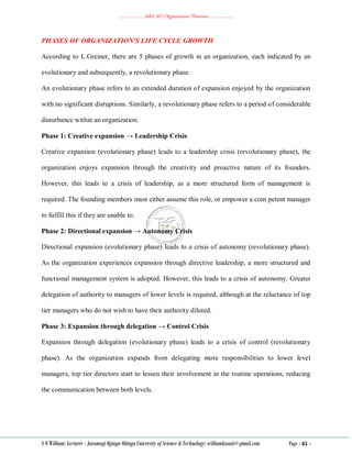 ………………..ABA 207 Organization Theories………………..
S O William: Lecturer - Jaramogi Oginga Odinga University of Science & Technology: williamkasati@gmail.com Page - 61 -
PHASES OF ORGANIZATION'S LIFE CYCLE GROWTH
According to L.Greiner, there are 5 phases of growth in an organization, each indicated by an
evolutionary and subsequently, a revolutionary phase.
An evolutionary phase refers to an extended duration of expansion enjoyed by the organization
with no significant disruptions. Similarly, a revolutionary phase refers to a period of considerable
disturbance within an organization.
Phase 1: Creative expansion → Leadership Crisis
Creative expansion (evolutionary phase) leads to a leadership crisis (revolutionary phase), the
organization enjoys expansion through the creativity and proactive nature of its founders.
However, this leads to a crisis of leadership, as a more structured form of management is
required. The founding members must either assume this role, or empower a com petent manager
to fulfill this if they are unable to.
Phase 2: Directional expansion → Autonomy Crisis
Directional expansion (evolutionary phase) leads to a crisis of autonomy (revolutionary phase).
As the organization experiences expansion through directive leadership, a more structured and
functional management system is adopted. However, this leads to a crisis of autonomy. Greater
delegation of authority to managers of lower levels is required, although at the reluctance of top
tier managers who do not wish to have their authority diluted.
Phase 3: Expansion through delegation → Control Crisis
Expansion through delegation (evolutionary phase) leads to a crisis of control (revolutionary
phase). As the organization expands from delegating more responsibilities to lower level
managers, top tier directors start to lessen their involvement in the routine operations, reducing
the communication between both levels.
 