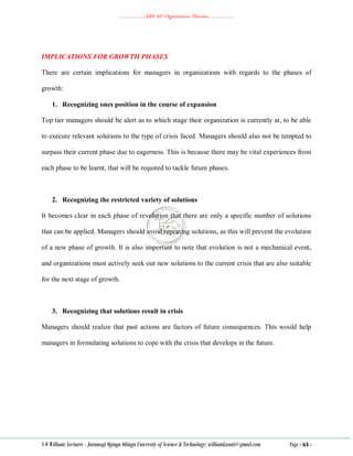 ………………..ABA 207 Organization Theories………………..
S O William: Lecturer - Jaramogi Oginga Odinga University of Science & Technology: williamkasati@gmail.com Page - 63 -
IMPLICATIONS FOR GROWTH PHASES
There are certain implications for managers in organizations with regards to the phases of
growth:
1. Recognizing ones position in the course of expansion
Top tier managers should be alert as to which stage their organization is currently at, to be able
to execute relevant solutions to the type of crisis faced. Managers should also not be tempted to
surpass their current phase due to eagerness. This is because there may be vital experiences from
each phase to be learnt, that will be required to tackle future phases.
2. Recognizing the restricted variety of solutions
It becomes clear in each phase of revolution that there are only a specific number of solutions
that can be applied. Managers should avoid repeating solutions, as this will prevent the evolution
of a new phase of growth. It is also important to note that evolution is not a mechanical event,
and organizations must actively seek out new solutions to the current crisis that are also suitable
for the next stage of growth.
3. Recognizing that solutions result in crisis
Managers should realize that past actions are factors of future consequences. This would help
managers in formulating solutions to cope with the crisis that develops in the future.
 