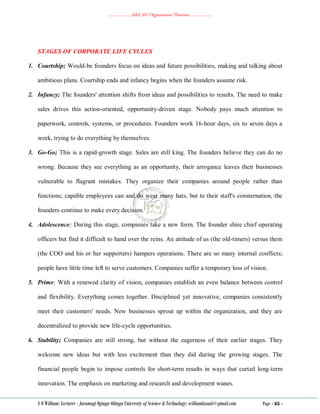 ………………..ABA 207 Organization Theories………………..
S O William: Lecturer - Jaramogi Oginga Odinga University of Science & Technology: williamkasati@gmail.com Page - 65 -
STAGES OF CORPORATE LIFE CYCLES
1. Courtship; Would-be founders focus on ideas and future possibilities, making and talking about
ambitious plans. Courtship ends and infancy begins when the founders assume risk.
2. Infancy; The founders' attention shifts from ideas and possibilities to results. The need to make
sales drives this action-oriented, opportunity-driven stage. Nobody pays much attention to
paperwork, controls, systems, or procedures. Founders work 16-hour days, six to seven days a
week, trying to do everything by themselves.
3. Go-Go; This is a rapid-growth stage. Sales are still king. The founders believe they can do no
wrong. Because they see everything as an opportunity, their arrogance leaves their businesses
vulnerable to flagrant mistakes. They organize their companies around people rather than
functions; capable employees can and do wear many hats, but to their staff's consternation, the
founders continue to make every decision.
4. Adolescence; During this stage, companies take a new form. The founder shire chief operating
officers but find it difficult to hand over the reins. An attitude of us (the old-timers) versus them
(the COO and his or her supporters) hampers operations. There are so many internal conflicts;
people have little time left to serve customers. Companies suffer a temporary loss of vision.
5. Prime; With a renewed clarity of vision, companies establish an even balance between control
and flexibility. Everything comes together. Disciplined yet innovative, companies consistently
meet their customers' needs. New businesses sprout up within the organization, and they are
decentralized to provide new life-cycle opportunities.
6. Stability; Companies are still strong, but without the eagerness of their earlier stages. They
welcome new ideas but with less excitement than they did during the growing stages. The
financial people begin to impose controls for short-term results in ways that curtail long-term
innovation. The emphasis on marketing and research and development wanes.
 