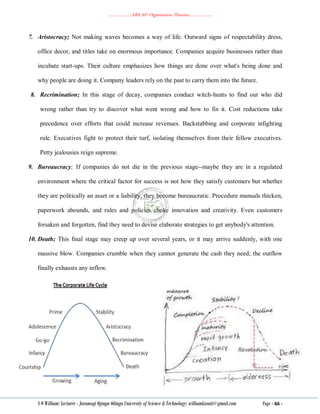 ………………..ABA 207 Organization Theories………………..
S O William: Lecturer - Jaramogi Oginga Odinga University of Science & Technology: williamkasati@gmail.com Page - 66 -
7. Aristocracy; Not making waves becomes a way of life. Outward signs of respectability dress,
office decor, and titles take on enormous importance. Companies acquire businesses rather than
incubate start-ups. Their culture emphasizes how things are done over what's being done and
why people are doing it. Company leaders rely on the past to carry them into the future.
8. Recrimination; In this stage of decay, companies conduct witch-hunts to find out who did
wrong rather than try to discover what went wrong and how to fix it. Cost reductions take
precedence over efforts that could increase revenues. Backstabbing and corporate infighting
rule. Executives fight to protect their turf, isolating themselves from their fellow executives.
Petty jealousies reign supreme.
9. Bureaucracy; If companies do not die in the previous stage--maybe they are in a regulated
environment where the critical factor for success is not how they satisfy customers but whether
they are politically an asset or a liability, they become bureaucratic. Procedure manuals thicken,
paperwork abounds, and rules and policies choke innovation and creativity. Even customers
forsaken and forgotten, find they need to devise elaborate strategies to get anybody's attention.
10. Death; This final stage may creep up over several years, or it may arrive suddenly, with one
massive blow. Companies crumble when they cannot generate the cash they need; the outflow
finally exhausts any inflow.
 