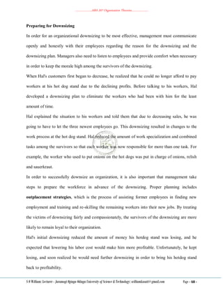 ………………..ABA 207 Organization Theories………………..
S O William: Lecturer - Jaramogi Oginga Odinga University of Science & Technology: williamkasati@gmail.com Page - 68 -
Preparing for Downsizing
In order for an organizational downsizing to be most effective, management must communicate
openly and honestly with their employees regarding the reason for the downsizing and the
downsizing plan. Managers also need to listen to employees and provide comfort when necessary
in order to keep the morale high among the survivors of the downsizing.
When Hal's customers first began to decrease, he realized that he could no longer afford to pay
workers at his hot dog stand due to the declining profits. Before talking to his workers, Hal
developed a downsizing plan to eliminate the workers who had been with him for the least
amount of time.
Hal explained the situation to his workers and told them that due to decreasing sales, he was
going to have to let the three newest employees go. This downsizing resulted in changes to the
work process at the hot dog stand. Hal reduced the amount of work specialization and combined
tasks among the survivors so that each worker was now responsible for more than one task. For
example, the worker who used to put onions on the hot dogs was put in charge of onions, relish
and sauerkraut.
In order to successfully downsize an organization, it is also important that management take
steps to prepare the workforce in advance of the downsizing. Proper planning includes
outplacement strategies, which is the process of assisting former employees in finding new
employment and training and re-skilling the remaining workers into their new jobs. By treating
the victims of downsizing fairly and compassionately, the survivors of the downsizing are more
likely to remain loyal to their organization.
Hal's initial downsizing reduced the amount of money his hotdog stand was losing, and he
expected that lowering his labor cost would make him more profitable. Unfortunately, he kept
losing, and soon realized he would need further downsizing in order to bring his hotdog stand
back to profitability.
 