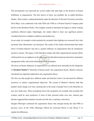 ………………..ABA 207 Organization Theories………………..
S O William: Lecturer - Jaramogi Oginga Odinga University of Science & Technology: williamkasati@gmail.com Page - 7 -
This development was motivated by several studies that shed light on the function of human
fulfillment in organizations. The best known of these was probably the so-called Hawthorn
Studies. These studies, conducted primarily under the direction of Harvard University researcher
Elton Mayo, were conducted in the mid-1920s and 1930s at a Western Electric Company plant
known as the Hawthorn Works. The company wanted to determine the degree to which working
conditions affected output. Surprisingly, the studies failed to show any significant positive
correlation between workplace conditions and productivity.
In one study, for example, worker productivity escalated when lighting was increased, but it also
increased when illumination was decreased. The results of the studies demonstrated that innate
forces of human behavior may have a greater influence on organizations than do mechanistic
incentive systems. The legacy of the Hawthorn studies and other organizational research efforts
of that period was an emphasis on the importance of individual and group interaction, humanistic
management skills, and social relationships in the workplace.
The focus on human influences in organizations was reflected most noticeably by the integration
of Abraham Maslow's "hierarchy of human needs" into organization theory. Maslow's theories
introduced two important implications into organization theory.
The first was that people have different needs and therefore need to be motivated by different
incentives to achieve organizational objectives. The second of Maslow's theories held that
people's needs change over time, meaning that as the needs of people lower in the hierarchy are
met, new needs arise. These assumptions led to the recognition, for example, that assembly-line
workers could be more productive if more of their personal needs were met, whereas past
theories suggested that monetary rewards were the sole, or primary, motivators.
Douglas McGregor contrasted the organization theory that emerged during the mid-1900s to
previous views. In the 1950s, McGregor offered his renowned Theory X and Theory Y to
explain the differences.
 