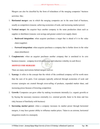 ………………..ABA 207 Organization Theories………………..
S O William: Lecturer - Jaramogi Oginga Odinga University of Science & Technology: williamkasati@gmail.com Page - 70 -
Mergers can also be classified by the form of relatedness of the merging companies‘ business
activities: like;
1. Horizontal merger: one in which the merging companies are in the same kind of business,
usually as competitors (reasons: achieving economies of scale, and increasing market power)
2. Vertical merger: the acquirer buys another company in the same production chain such as
supplier or distributor (reasons: cost savings and greater control over supply chain)
o Backward integration: when acquirer purchases a target that is ahead of it in the value
chain (supplier)
o Forward integration: when acquirer purchases a company that is further down in the value
chain (distributor)
3. Conglomerate: when an acquirer purchases another company that is unrelated to its core
business (reasons: company-level diversification and reduction volatility in cash flows)
MOTIVES FOR MERGERS
There are many motivations behind mergers such as:
1. Synergy: it refers to the concept that the whole of the combined company will be worth more
than the sum of its parts. Cost synergies typically achieved through economies of scale and
revenue synergies are created through cross-selling of products, expanded market share, and
increasing prices because of lowering competition
2. Growth: Companies can grow either by making investments internally (i.e. organic growth) or
by buying the necessary resources externally (i.e. external growth, faster to be done and less
risky because of familiarity with business)
3. Increasing market power: when a company increases its market power through horizontal
mergers, it may have greater ability to influence market prices. Taken to an extreme, horizontal
integration results in a monopoly
 
