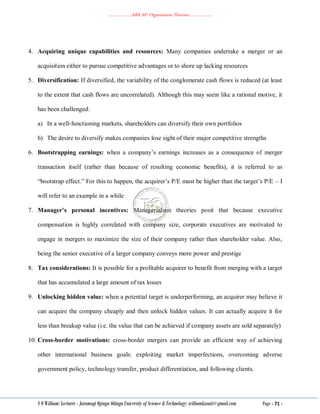 ………………..ABA 207 Organization Theories………………..
S O William: Lecturer - Jaramogi Oginga Odinga University of Science & Technology: williamkasati@gmail.com Page - 71 -
4. Acquiring unique capabilities and resources: Many companies undertake a merger or an
acquisition either to pursue competitive advantages or to shore up lacking resources
5. Diversification: If diversified, the variability of the conglomerate cash flows is reduced (at least
to the extent that cash flows are uncorrelated). Although this may seem like a rational motive, it
has been challenged:
a) In a well-functioning markets, shareholders can diversify their own portfolios
b) The desire to diversify makes companies lose sight of their major competitive strengths
6. Bootstrapping earnings: when a company‘s earnings increases as a consequence of merger
transaction itself (rather than because of resulting economic benefits), it is referred to as
―bootstrap effect.‖ For this to happen, the acquirer‘s P/E must be higher than the target‘s P/E – I
will refer to an example in a while
7. Manager’s personal incentives: Managerialism theories posit that because executive
compensation is highly correlated with company size, corporate executives are motivated to
engage in mergers to maximize the size of their company rather than shareholder value. Also,
being the senior executive of a larger company conveys more power and prestige
8. Tax considerations: It is possible for a profitable acquirer to benefit from merging with a target
that has accumulated a large amount of tax losses
9. Unlocking hidden value: when a potential target is underperforming, an acquirer may believe it
can acquire the company cheaply and then unlock hidden values. It can actually acquire it for
less than breakup value (i.e. the value that can be achieved if company assets are sold separately)
10. Cross-border motivations: cross-border mergers can provide an efficient way of achieving
other international business goals: exploiting market imperfections, overcoming adverse
government policy, technology transfer, product differentiation, and following clients.
 