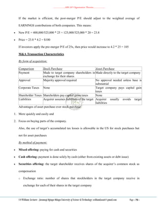 ………………..ABA 207 Organization Theories………………..
S O William: Lecturer - Jaramogi Oginga Odinga University of Science & Technology: williamkasati@gmail.com Page - 73 -
If the market is efficient, the post-merger P/E should adjust to the weighted average of
EARNINGS contributions of both companies. This means:
 New P/E = 400,000/525,000 * 25 + 125,000/525,000 * 20 = 23.8
 Price = 23.8 * 4.2 = $100
If investors apply the pre-merger P/E of 25x, then price would increase to 4.2 * 25 = 105
M&A Transaction Characteristics
By form of acquisition:
Comparison Stock Purchase Asset Purchase
Payment Made to target company shareholders in
exchange for their shares
Made directly to the target company
Approval Majority approval required No approval needed unless base is
substantial
Corporate Taxes None Target company pays capital gain
taxes
Shareholder Taxes Shareholders pay capital gains taxes None
Liabilities Acquirer assumes liabilities of the target Acquirer usually avoids target
liabilities
Advantages of asset purchase over stock purchase:
1. More quickly and easily and
2. Focus on buying parts of the company.
Also, the use of target‘s accumulated tax losses is allowable in the US for stock purchases but
not for asset purchases
By method of payment:
 Mixed offering: paying for cash and securities
 Cash offering: payment is done solely by cash (either from existing assets or debt issue)
 Securities offering: the target shareholder receives shares of the acquirer‘s common stock as
compensation
o Exchange ratio: number of shares that stockholders in the target company receive in
exchange for each of their shares in the target company
 