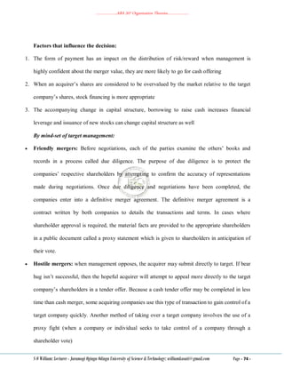 ………………..ABA 207 Organization Theories………………..
S O William: Lecturer - Jaramogi Oginga Odinga University of Science & Technology: williamkasati@gmail.com Page - 74 -
Factors that influence the decision:
1. The form of payment has an impact on the distribution of risk/reward when management is
highly confident about the merger value, they are more likely to go for cash offering
2. When an acquirer‘s shares are considered to be overvalued by the market relative to the target
company‘s shares, stock financing is more appropriate
3. The accompanying change in capital structure, borrowing to raise cash increases financial
leverage and issuance of new stocks can change capital structure as well
By mind-set of target management:
 Friendly mergers: Before negotiations, each of the parties examine the others‘ books and
records in a process called due diligence. The purpose of due diligence is to protect the
companies‘ respective shareholders by attempting to confirm the accuracy of representations
made during negotiations. Once due diligence and negotiations have been completed, the
companies enter into a definitive merger agreement. The definitive merger agreement is a
contract written by both companies to details the transactions and terms. In cases where
shareholder approval is required, the material facts are provided to the appropriate shareholders
in a public document called a proxy statement which is given to shareholders in anticipation of
their vote.
 Hostile mergers: when management opposes, the acquirer may submit directly to target. If bear
hug isn‘t successful, then the hopeful acquirer will attempt to appeal more directly to the target
company‘s shareholders in a tender offer. Because a cash tender offer may be completed in less
time than cash merger, some acquiring companies use this type of transaction to gain control of a
target company quickly. Another method of taking over a target company involves the use of a
proxy fight (when a company or individual seeks to take control of a company through a
shareholder vote)
 