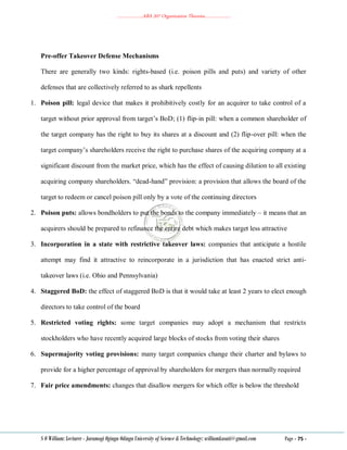 ………………..ABA 207 Organization Theories………………..
S O William: Lecturer - Jaramogi Oginga Odinga University of Science & Technology: williamkasati@gmail.com Page - 75 -
Pre-offer Takeover Defense Mechanisms
There are generally two kinds: rights-based (i.e. poison pills and puts) and variety of other
defenses that are collectively referred to as shark repellents
1. Poison pill: legal device that makes it prohibitively costly for an acquirer to take control of a
target without prior approval from target‘s BoD; (1) flip-in pill: when a common shareholder of
the target company has the right to buy its shares at a discount and (2) flip-over pill: when the
target company‘s shareholders receive the right to purchase shares of the acquiring company at a
significant discount from the market price, which has the effect of causing dilution to all existing
acquiring company shareholders. ―dead-hand‖ provision: a provision that allows the board of the
target to redeem or cancel poison pill only by a vote of the continuing directors
2. Poison puts: allows bondholders to put the bonds to the company immediately – it means that an
acquirers should be prepared to refinance the entire debt which makes target less attractive
3. Incorporation in a state with restrictive takeover laws: companies that anticipate a hostile
attempt may find it attractive to reincorporate in a jurisdiction that has enacted strict anti-
takeover laws (i.e. Ohio and Pennsylvania)
4. Staggered BoD: the effect of staggered BoD is that it would take at least 2 years to elect enough
directors to take control of the board
5. Restricted voting rights: some target companies may adopt a mechanism that restricts
stockholders who have recently acquired large blocks of stocks from voting their shares
6. Supermajority voting provisions: many target companies change their charter and bylaws to
provide for a higher percentage of approval by shareholders for mergers than normally required
7. Fair price amendments: changes that disallow mergers for which offer is below the threshold
 