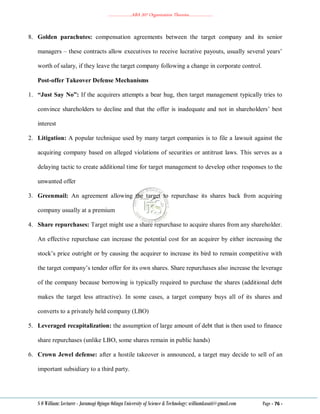 ………………..ABA 207 Organization Theories………………..
S O William: Lecturer - Jaramogi Oginga Odinga University of Science & Technology: williamkasati@gmail.com Page - 76 -
8. Golden parachutes: compensation agreements between the target company and its senior
managers – these contracts allow executives to receive lucrative payouts, usually several years‘
worth of salary, if they leave the target company following a change in corporate control.
Post-offer Takeover Defense Mechanisms
1. “Just Say No”: If the acquirers attempts a bear hug, then target management typically tries to
convince shareholders to decline and that the offer is inadequate and not in shareholders‘ best
interest
2. Litigation: A popular technique used by many target companies is to file a lawsuit against the
acquiring company based on alleged violations of securities or antitrust laws. This serves as a
delaying tactic to create additional time for target management to develop other responses to the
unwanted offer
3. Greenmail: An agreement allowing the target to repurchase its shares back from acquiring
company usually at a premium
4. Share repurchases: Target might use a share repurchase to acquire shares from any shareholder.
An effective repurchase can increase the potential cost for an acquirer by either increasing the
stock‘s price outright or by causing the acquirer to increase its bird to remain competitive with
the target company‘s tender offer for its own shares. Share repurchases also increase the leverage
of the company because borrowing is typically required to purchase the shares (additional debt
makes the target less attractive). In some cases, a target company buys all of its shares and
converts to a privately held company (LBO)
5. Leveraged recapitalization: the assumption of large amount of debt that is then used to finance
share repurchases (unlike LBO, some shares remain in public hands)
6. Crown Jewel defense: after a hostile takeover is announced, a target may decide to sell of an
important subsidiary to a third party.
 