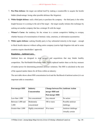 ………………..ABA 207 Organization Theories………………..
S O William: Lecturer - Jaramogi Oginga Odinga University of Science & Technology: williamkasati@gmail.com Page - 77 -
7. Pac-Man defense: the target can defend itself by making a counteroffer to acquire the hostile
bidder (disadvantage: losing other possible defenses like litigation)
8. White Knight defense: seek a third party to purchase the company – the third party is the white
knight because it is coming to the aid of the target – the target usually initiates this technique by
seeking out another company that has a strategic fit with the target
o Winner’s Curse: the tendency for the winner in a certain competitive bidding to overpay
whether because of overestimation of intrinsic value, emotions, or information asymmetries
9. White squire defense: seeking friendly party to buy substantial minority in the target – enough
to block hostile takeover without selling entire company (carries high litigation risk and in some
countries require shareholders‘ approval).
Regulation – Antitrust Laws
Antitrust laws are designed to stop mergers and acquisitions that may hinder healthy
competition. The Herfindahl-Hirschman Index (HHI) replaced market share as the key measure
of market power for determining potential antitrust violations. The HHI is calculated as the sum
of the squared market shares for all firms within an industry:
The next table shows about HHI concentration level and the likelihood of antitrust action (it is an
important table to remember):
Post-merger HHI Industry
Concentration
Change between Pre-
merger HHI and
Post-merger HHI
Antitrust Action
Less than 1,000 Not concentrated Any amount No action
Between 1,000 and
1,800
Moderately
concentrated
100 or more Possible antitrust
challenge
Greater than 1,800 Highly concentrated 50 or more Antitrust challenge
virtually certain
 
